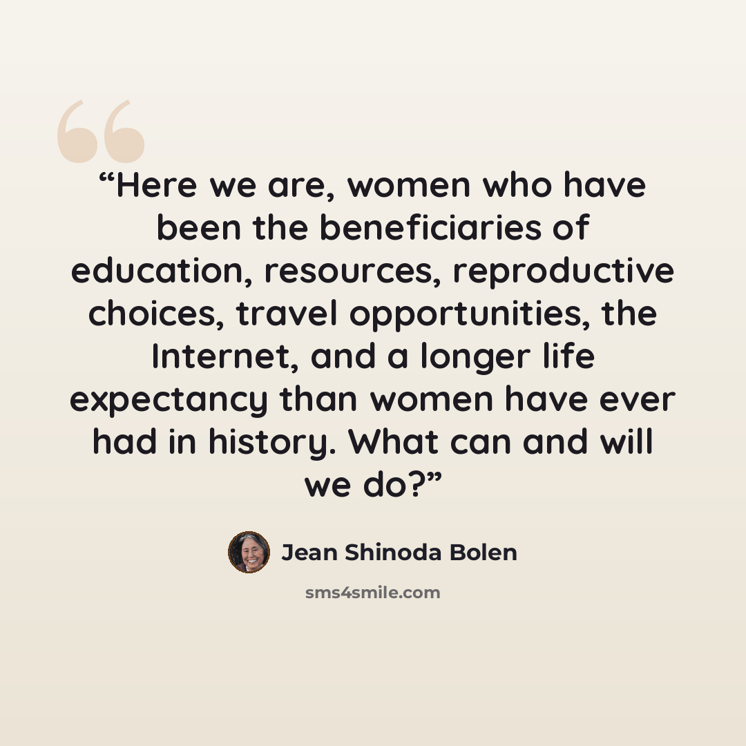 “Here we are, women who have been the beneficiaries of education, resources, reproductive choices, travel opportunities, the Internet, and a longer life expectancy than women have ever had in history. What can and will we do?” quote by Jean Shinoda Bolen