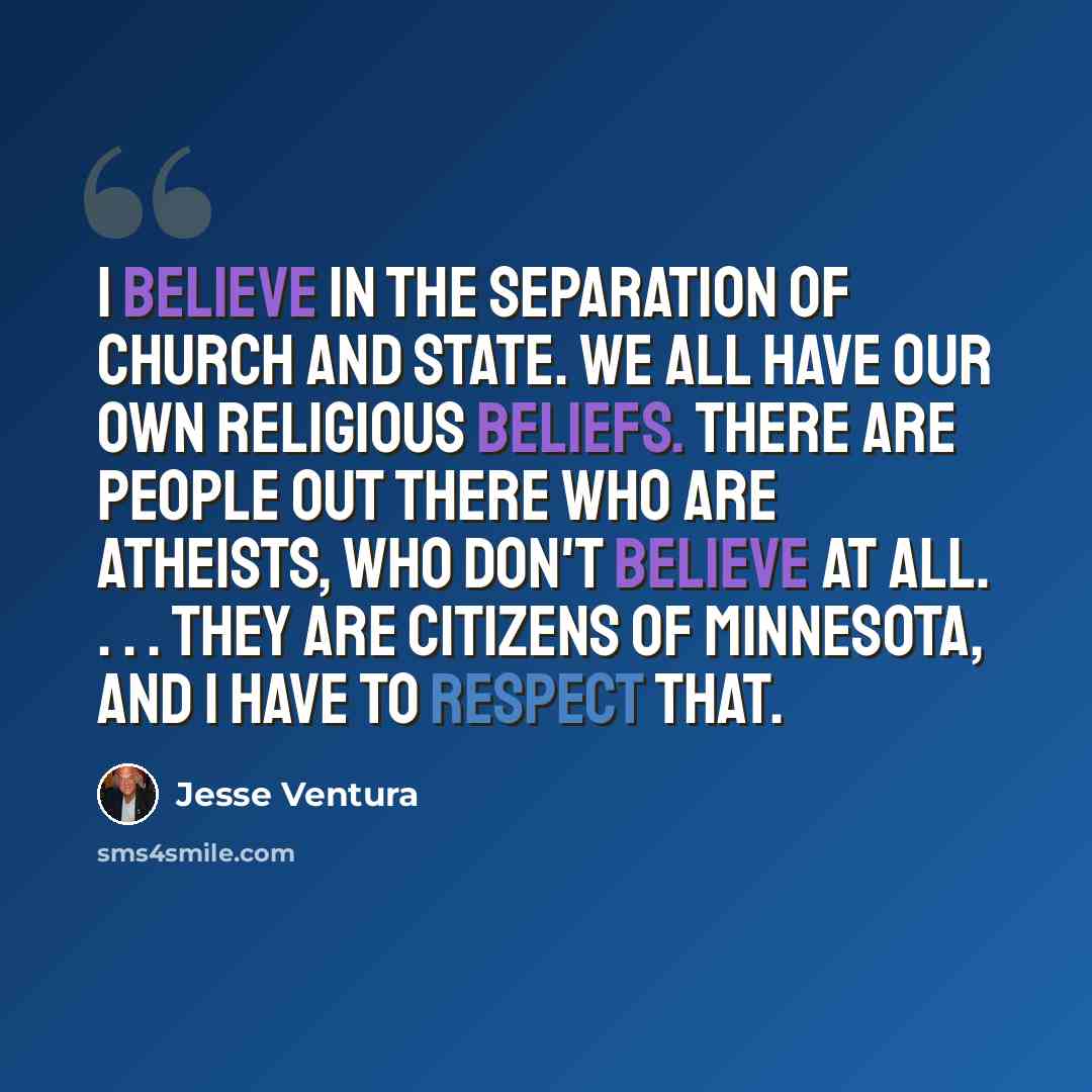 “I believe in the separation of church and state. We all have our own religious beliefs. There are people out there who are atheists, who don't believe at all. . . . They are citizens of Minnesota, and I have to respect that.” quote by Jesse Ventura
