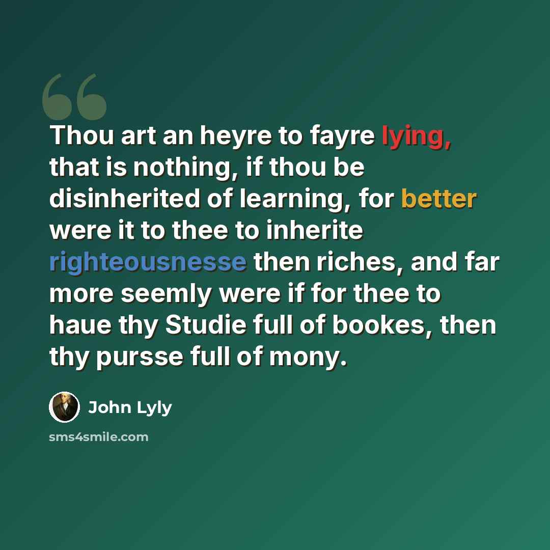 “Thou art an heyre to fayre lying, that is nothing, if thou be disinherited of learning, for better were it to thee to inherite righteousnesse then riches, and far more seemly were if for thee to haue thy Studie full of bookes, then thy pursse full of mony.” quote by John Lyly
