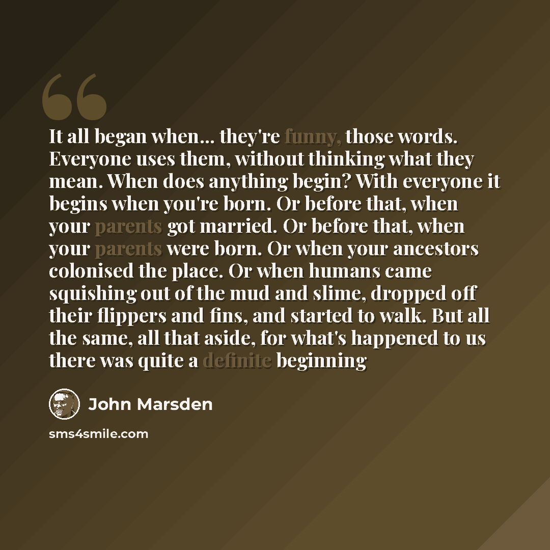 “It all began when... they're funny, those words. Everyone uses them, without thinking what they mean. When does anything begin? With everyone it begins when you're born. Or before that, when your parents got married. Or before that, when your parents were born. Or when your ancestors colonised the…” quote by John Marsden