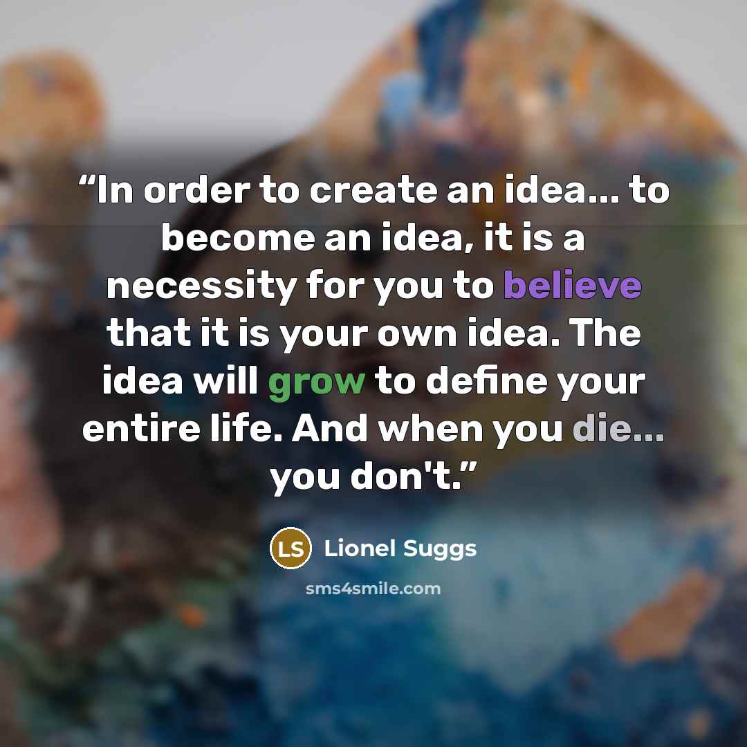 “In order to create an idea... to become an idea, it is a necessity for you to believe that it is your own idea. The idea will grow to define your entire life. And when you die... you don't.” quote by Lionel Suggs