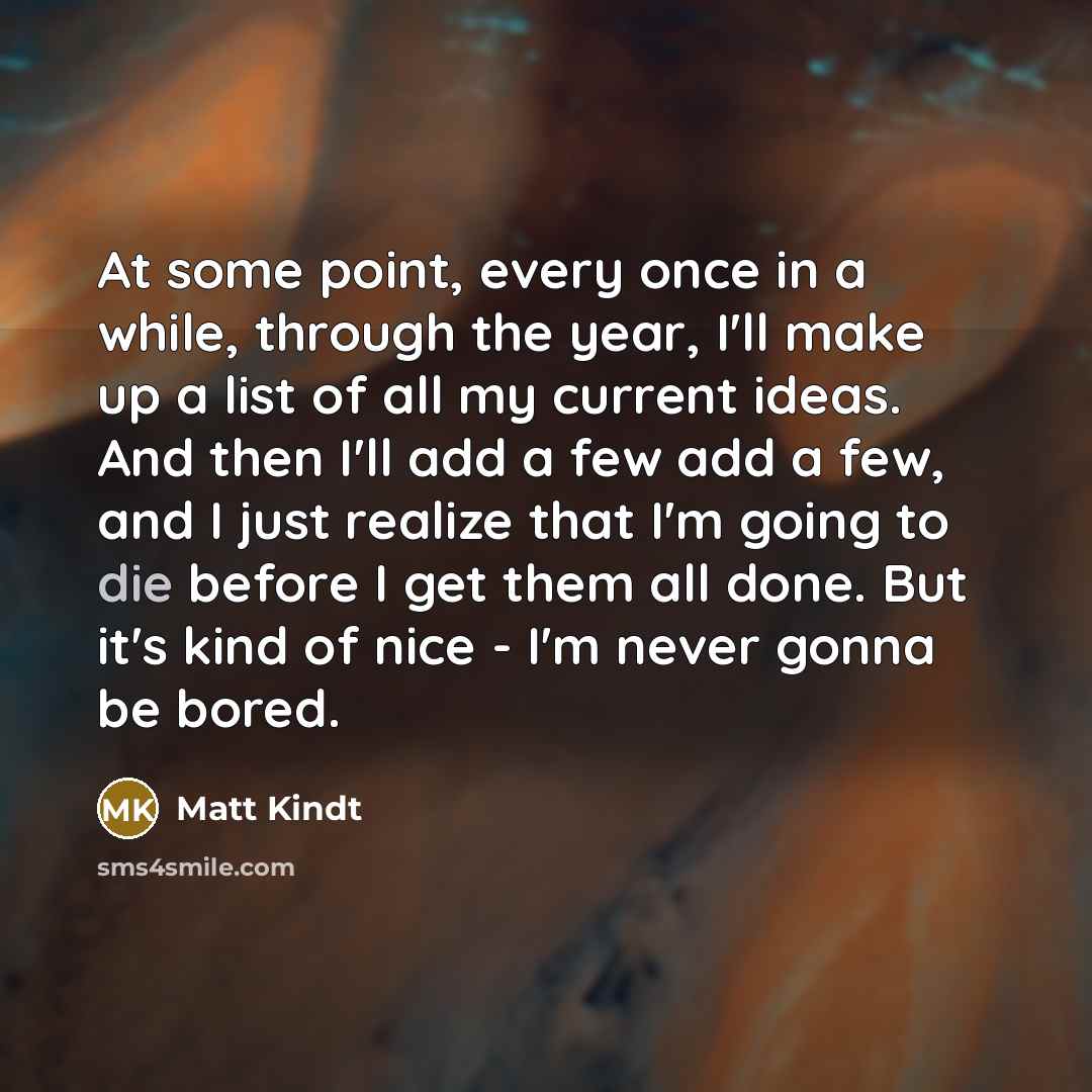 “At some point, every once in a while, through the year, I'll make up a list of all my current ideas. And then I'll add a few add a few, and I just realize that I'm going to die before I get them all done. But it's kind of nice - I'm never gonna be bored.” quote by Matt Kindt