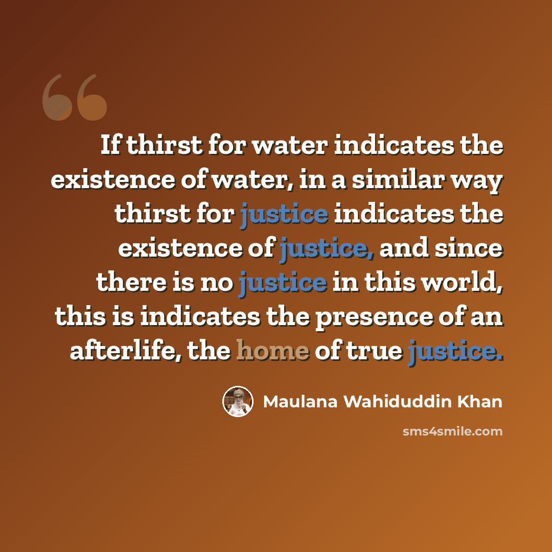 “If thirst for water indicates the existence of water, in a similar way thirst for justice indicates the existence of justice, and since there is no justice in this world, this is indicates the presence of an afterlife, the home of true justice.” quote by Maulana Wahiduddin Khan