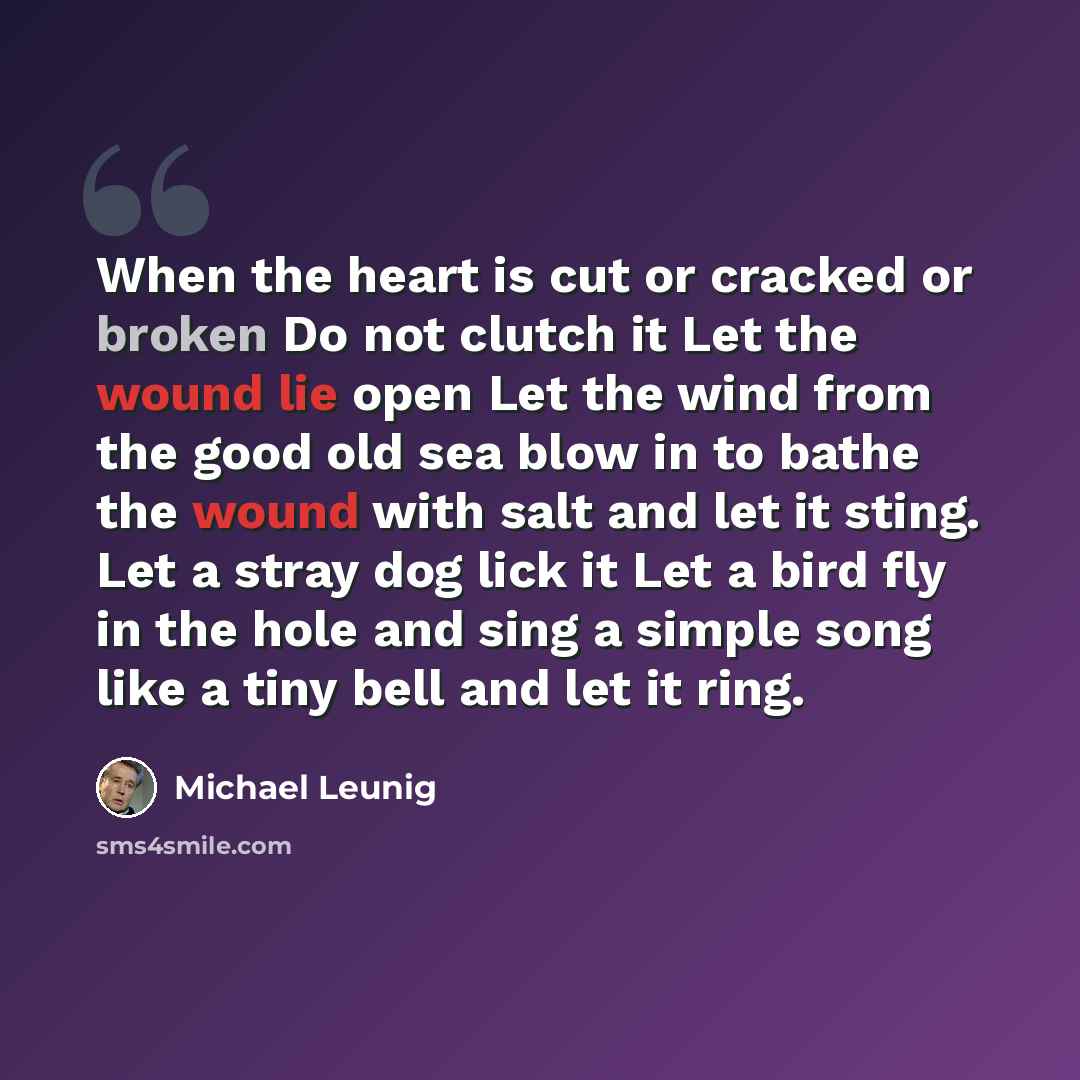 “When the heart is cut or cracked or broken Do not clutch it Let the wound lie open Let the wind from the good old sea blow in to bathe the wound with salt and let it sting. Let a stray dog lick it Let a bird fly in the hole and sing a simple song like a tiny bell and let it ring.” quote by Michael Leunig