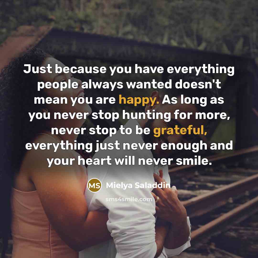 “Just because you have everything people always wanted doesn't mean you are happy. As long as you never stop hunting for more, never stop to be grateful, everything just never enough and your heart will never smile.” quote by Mielya Saladdin