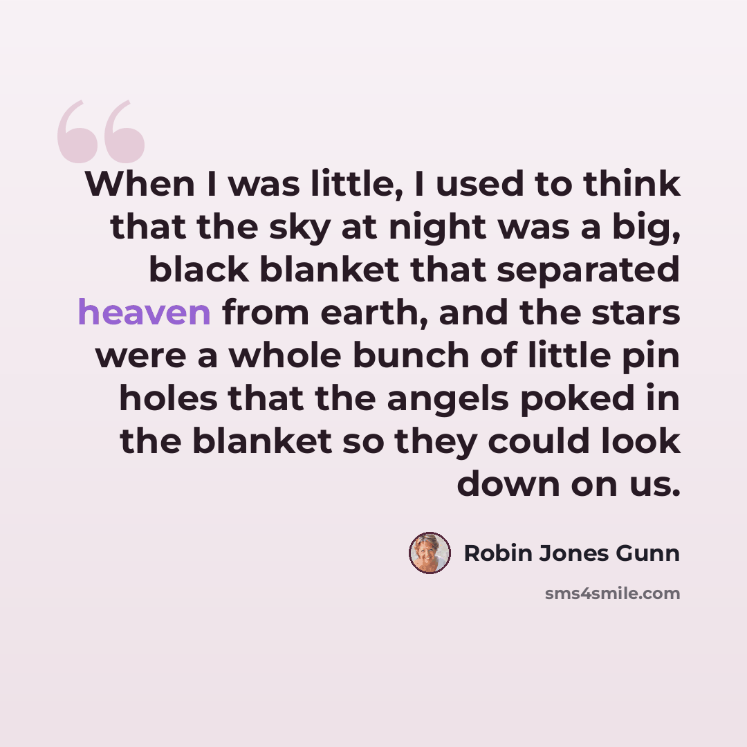 “When I was little, I used to think that the sky at night was a big, black blanket that separated heaven from earth, and the stars were a whole bunch of little pin holes that the angels poked in the blanket so they could look down on us.” quote by Robin Jones Gunn