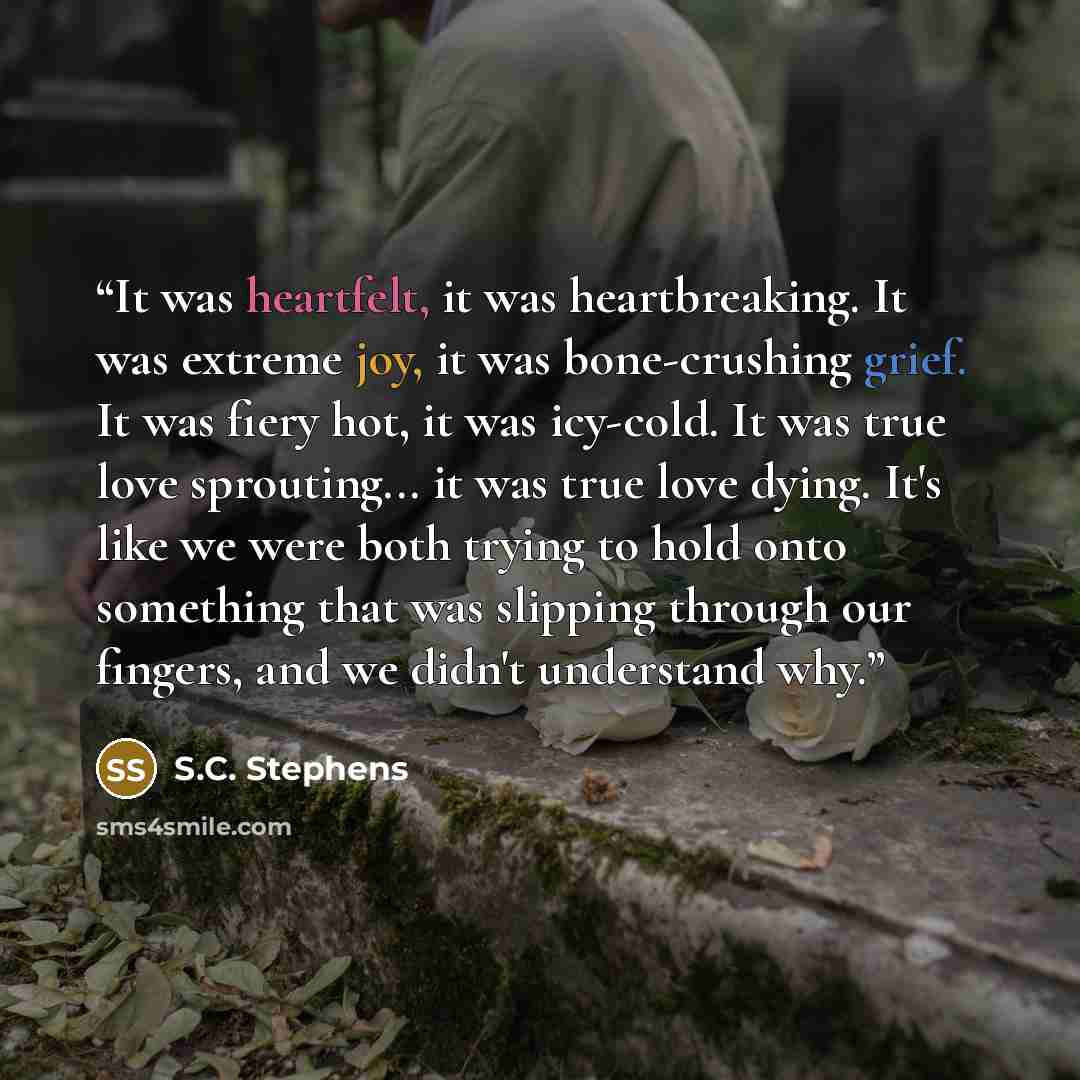 “It was heartfelt, it was heartbreaking. It was extreme joy, it was bone-crushing grief. It was fiery hot, it was icy-cold. It was true love sprouting... it was true love dying. It's like we were both trying to hold onto something that was slipping through our fingers, and we didn't understand why.” quote by S.C. Stephens