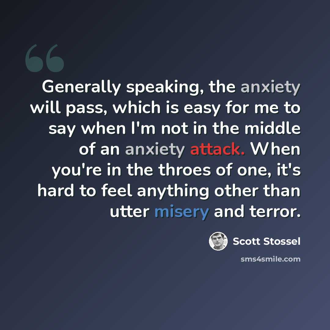 “Generally speaking, the anxiety will pass, which is easy for me to say when I'm not in the middle of an anxiety attack. When you're in the throes of one, it's hard to feel anything other than utter misery and terror.” quote by Scott Stossel