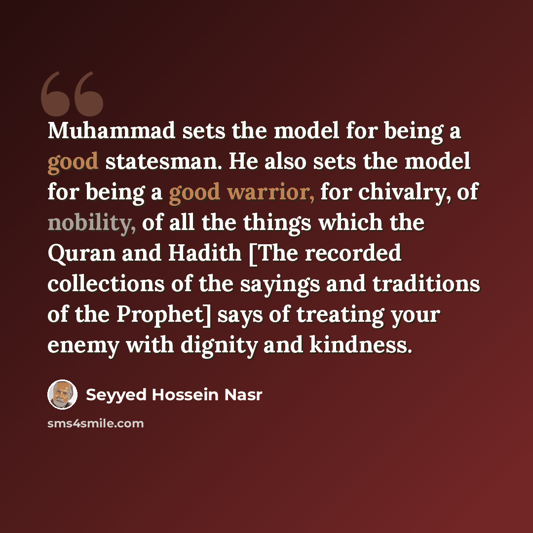 “Muhammad sets the model for being a good statesman. He also sets the model for being a good warrior, for chivalry, of nobility, of all the things which the Quran and Hadith [The recorded collections of the sayings and traditions of the Prophet] says of treating your enemy with dignity and kindness.” quote by Seyyed Hossein Nasr