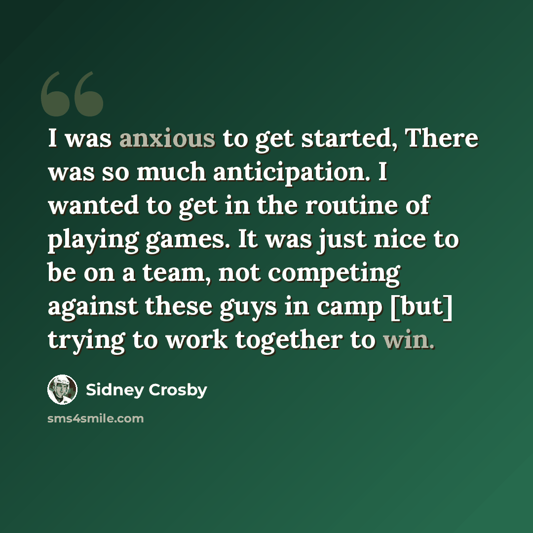 “I was anxious to get started, There was so much anticipation. I wanted to get in the routine of playing games. It was just nice to be on a team, not competing against these guys in camp [but] trying to work together to win.” quote by Sidney Crosby