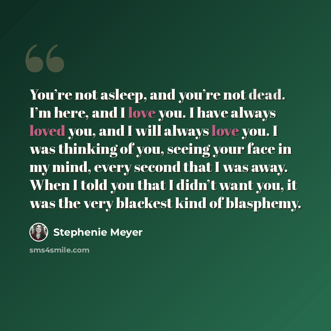 “You’re not asleep, and you’re not dead. I’m here, and I love you. I have always loved you, and I will always love you. I was thinking of you, seeing your face in my mind, every second that I was away. When I told you that I didn’t want you, it was the very blackest kind of blasphemy.” quote by Stephenie Meyer