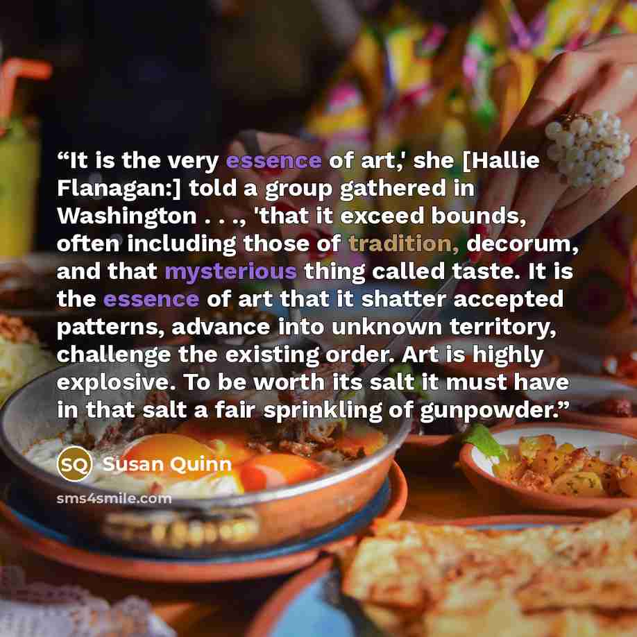 “It is the very essence of art,' she [Hallie Flanagan:] told a group gathered in Washington . . ., 'that it exceed bounds, often including those of tradition, decorum, and that mysterious thing called taste. It is the essence of art that it shatter accepted patterns, advance into unknown territory…” quote by Susan Quinn
