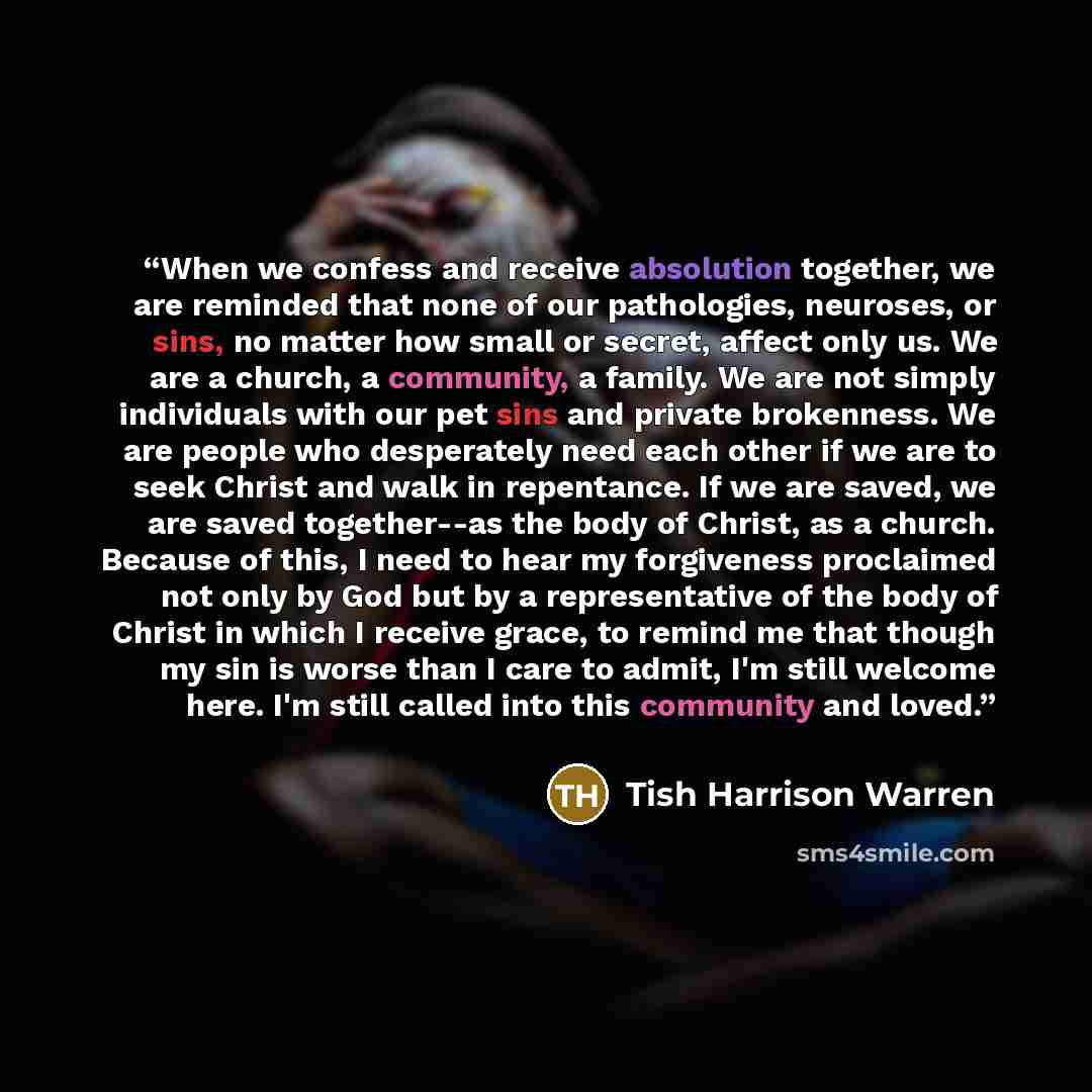 “When we confess and receive absolution together, we are reminded that none of our pathologies, neuroses, or sins, no matter how small or secret, affect only us. We are a church, a community, a family. We are not simply individuals with our pet sins and private brokenness. We are people who…” quote by Tish Harrison Warren