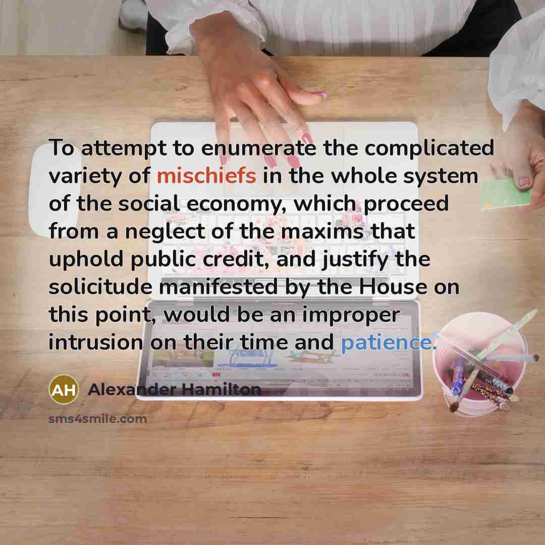 “To attempt to enumerate the complicated variety of mischiefs in the whole system of the social economy, which proceed from a neglect of the maxims that uphold public credit, and justify the solicitude manifested by the House on this point, would be an improper intrusion on their time and patience.” quote by Alexander Hamilton
