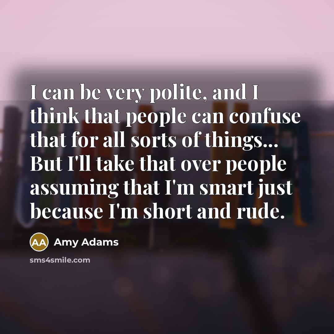 “I can be very polite, and I think that people can confuse that for all sorts of things... But I'll take that over people assuming that I'm smart just because I'm short and rude.” quote by Amy Adams