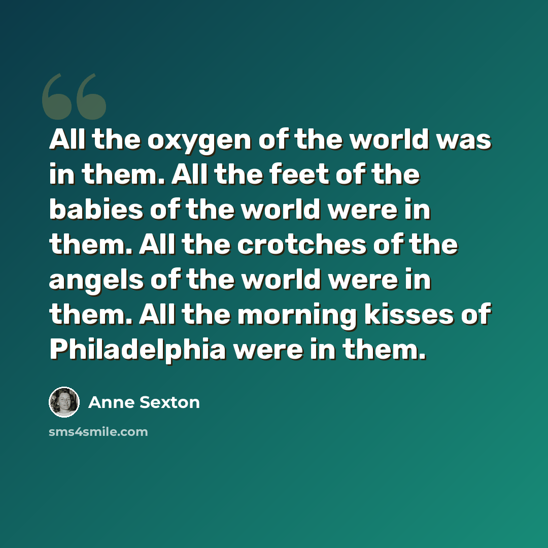 “All the oxygen of the world was in them. All the feet of the babies of the world were in them. All the crotches of the angels of the world were in them. All the morning kisses of Philadelphia were in them.” quote by Anne Sexton
