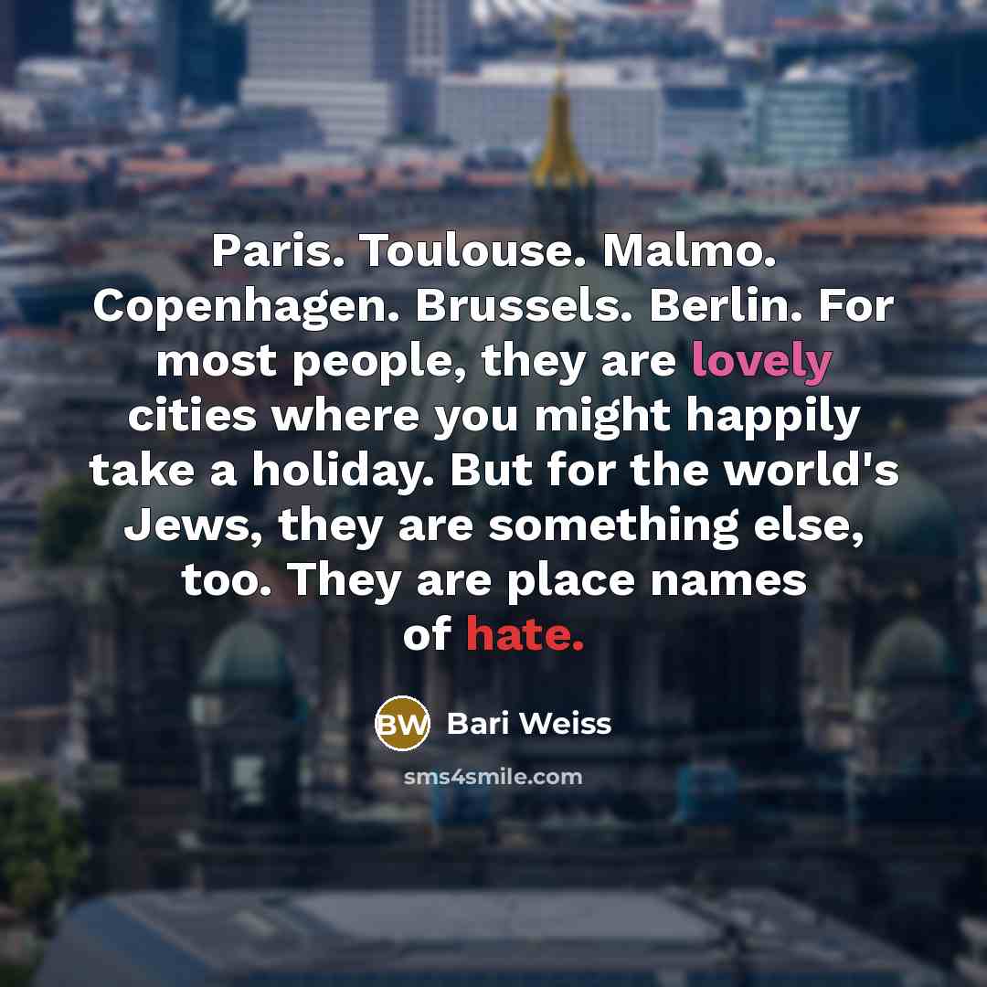“Paris. Toulouse. Malmo. Copenhagen. Brussels. Berlin. For most people, they are lovely cities where you might happily take a holiday. But for the world's Jews, they are something else, too. They are place names of hate.” quote by Bari Weiss