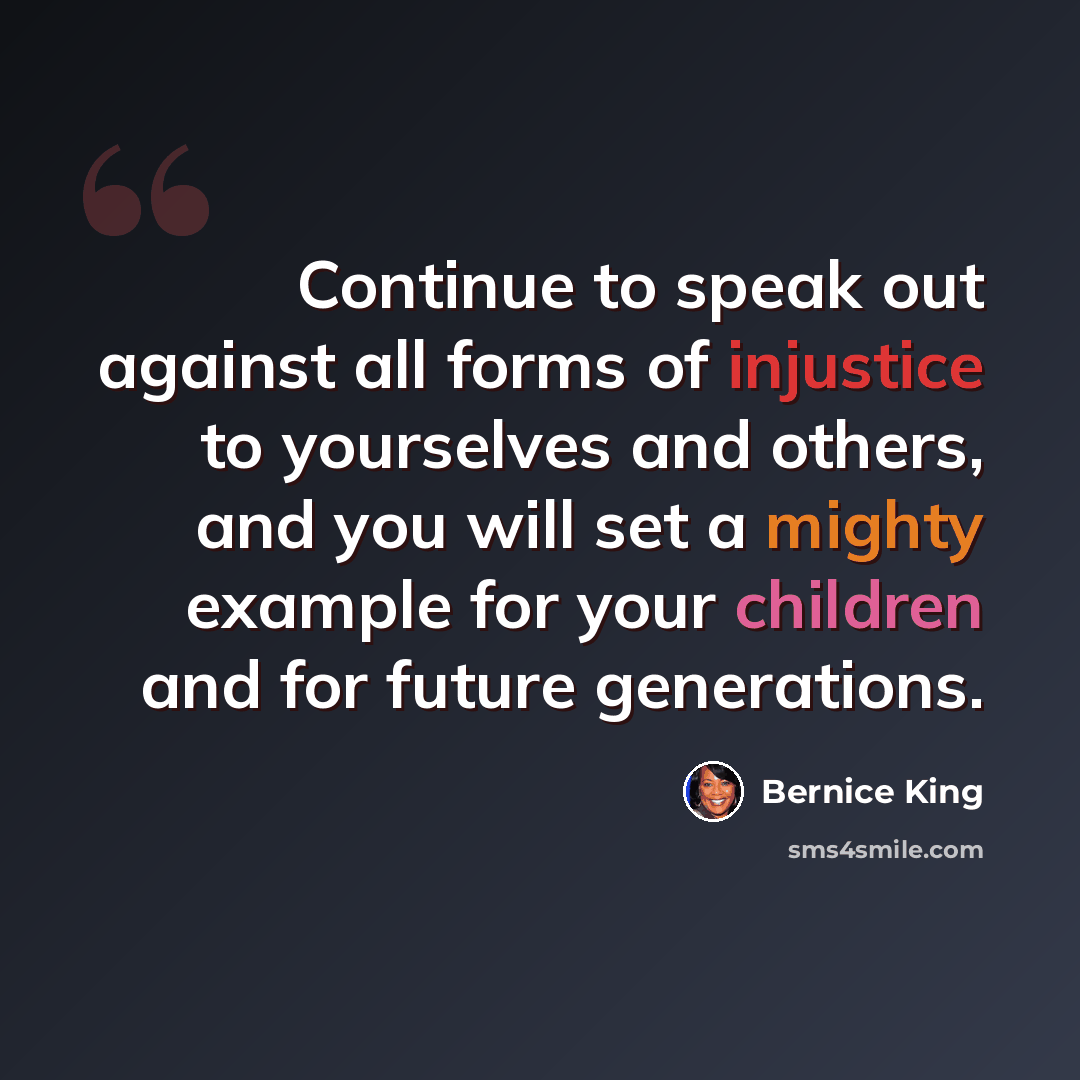 “Continue to speak out against all forms of injustice to yourselves and others, and you will set a mighty example for your children and for future generations.” quote by Bernice King