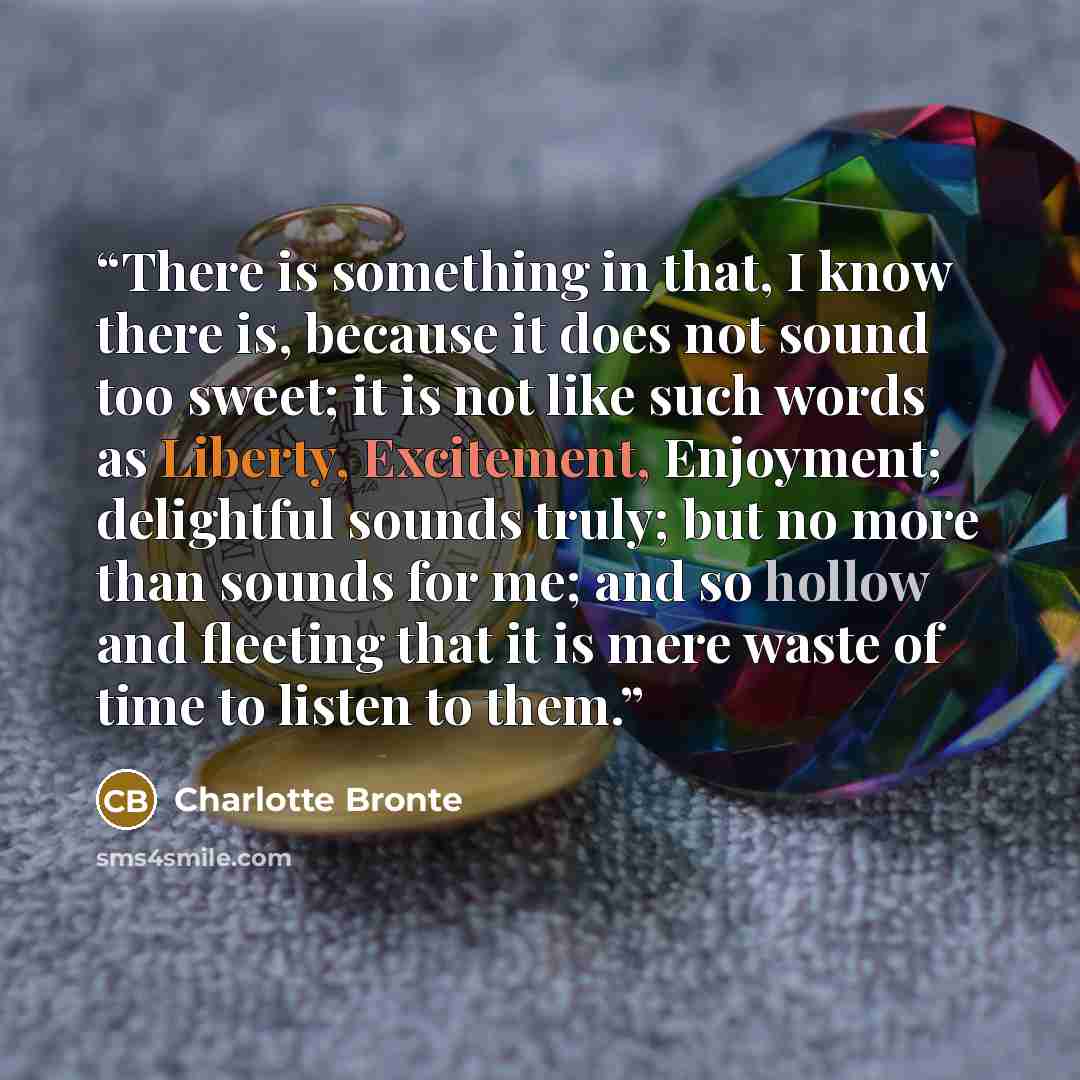 “There is something in that, I know there is, because it does not sound too sweet; it is not like such words as Liberty, Excitement, Enjoyment; delightful sounds truly; but no more than sounds for me; and so hollow and fleeting that it is mere waste of time to listen to them.” quote by Charlotte Brontë