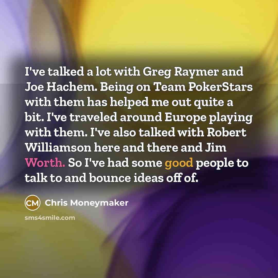 “I've talked a lot with Greg Raymer and Joe Hachem. Being on Team PokerStars with them has helped me out quite a bit. I've traveled around Europe playing with them. I've also talked with Robert Williamson here and there and Jim Worth. So I've had some good people to talk to and bounce ideas off of.” quote by Chris Moneymaker