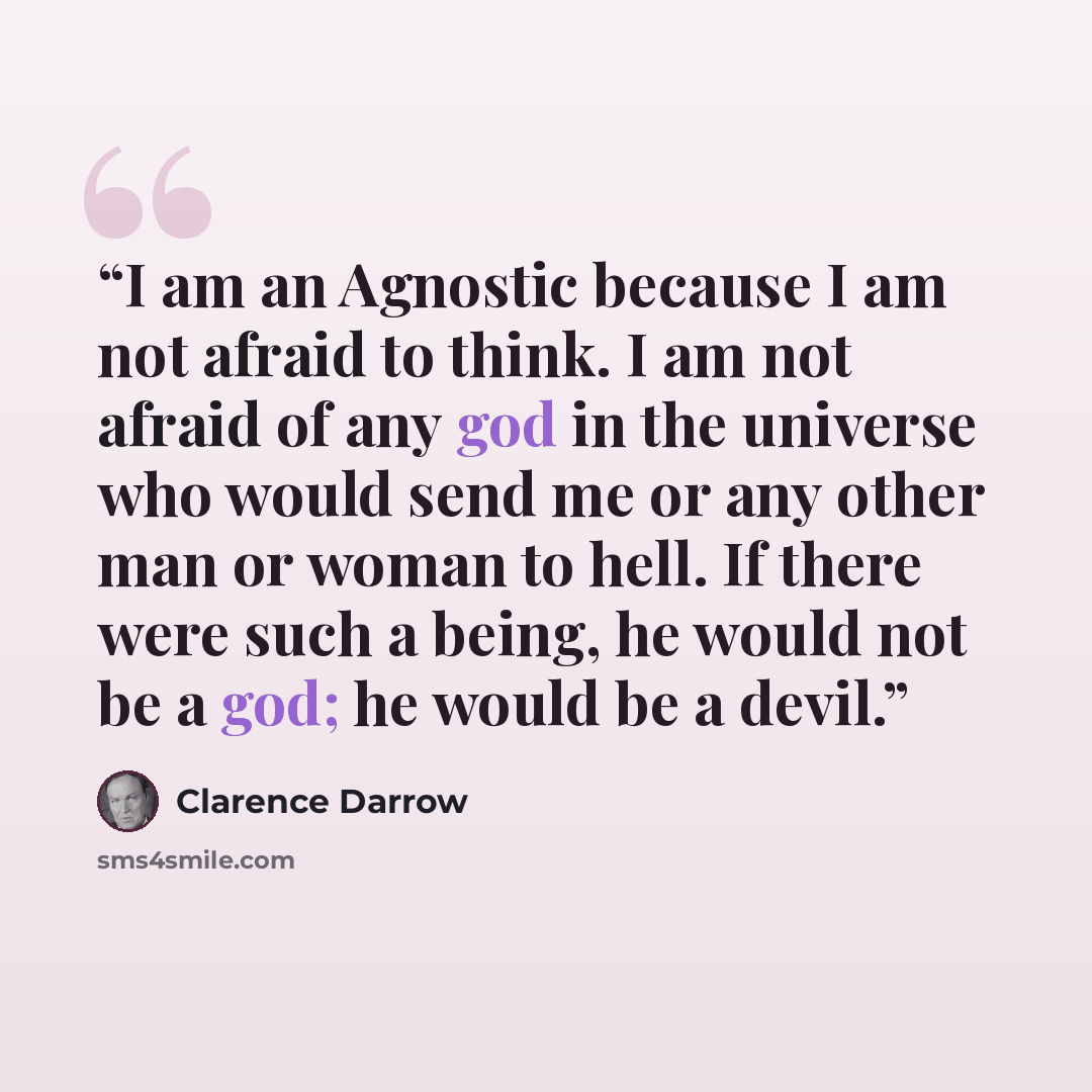 “I am an Agnostic because I am not afraid to think. I am not afraid of any god in the universe who would send me or any other man or woman to hell. If there were such a being, he would not be a god; he would be a devil.” quote by Clarence Darrow