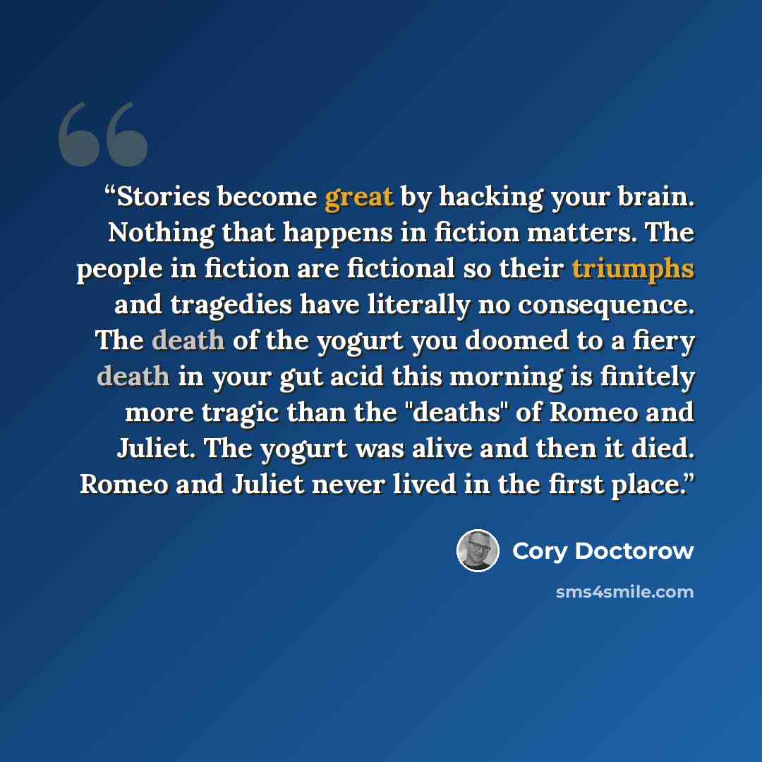 “Stories become great by hacking your brain. Nothing that happens in fiction matters. The people in fiction are fictional so their triumphs and tragedies have literally no consequence. The death of the yogurt you doomed to a fiery death in your gut acid this morning is finitely more tragic than the…” quote by Cory Doctorow