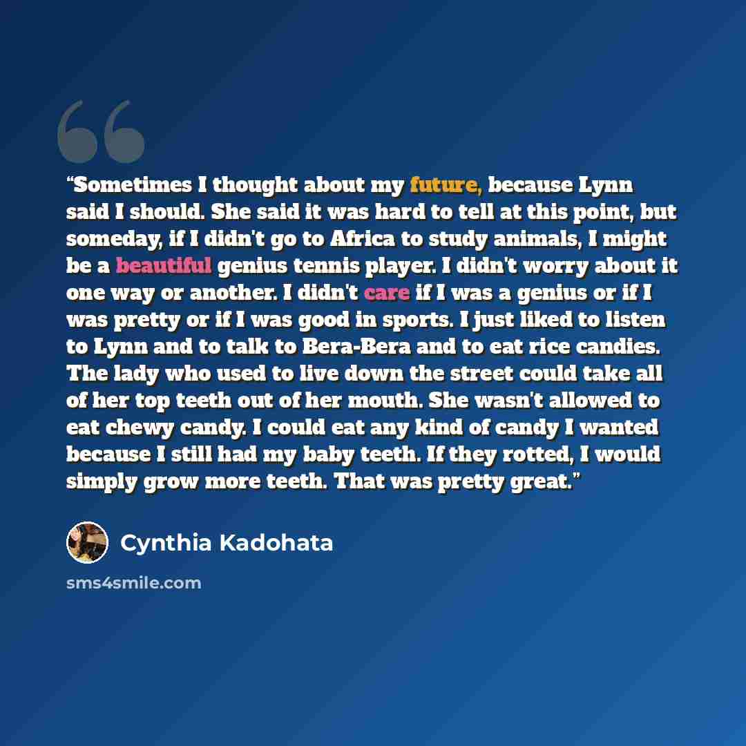 “Sometimes I thought about my future, because Lynn said I should. She said it was hard to tell at this point, but someday, if I didn't go to Africa to study animals, I might be a beautiful genius tennis player. I didn't worry about it one way or another. I didn't care if I was a genius or if I was…” quote by Cynthia Kadohata