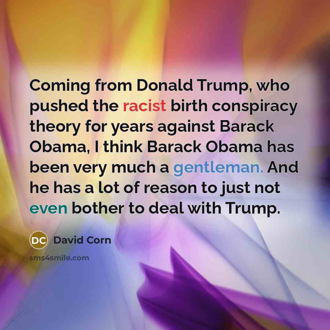 “Coming from Donald Trump, who pushed the racist birth conspiracy theory for years against Barack Obama, I think Barack Obama has been very much a gentleman. And he has a lot of reason to just not even bother to deal with Trump.” quote by David Corn