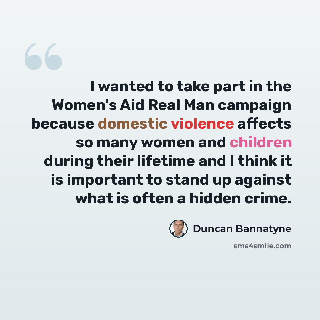 “I wanted to take part in the Women's Aid Real Man campaign because domestic violence affects so many women and children during their lifetime and I think it is important to stand up against what is often a hidden crime.” quote by Duncan Bannatyne