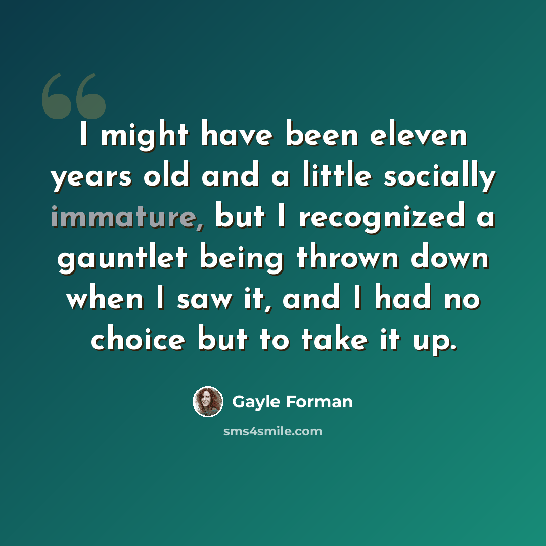 “I might have been eleven years old and a little socially immature, but I recognized a gauntlet being thrown down when I saw it, and I had no choice but to take it up.” quote by Gayle Forman