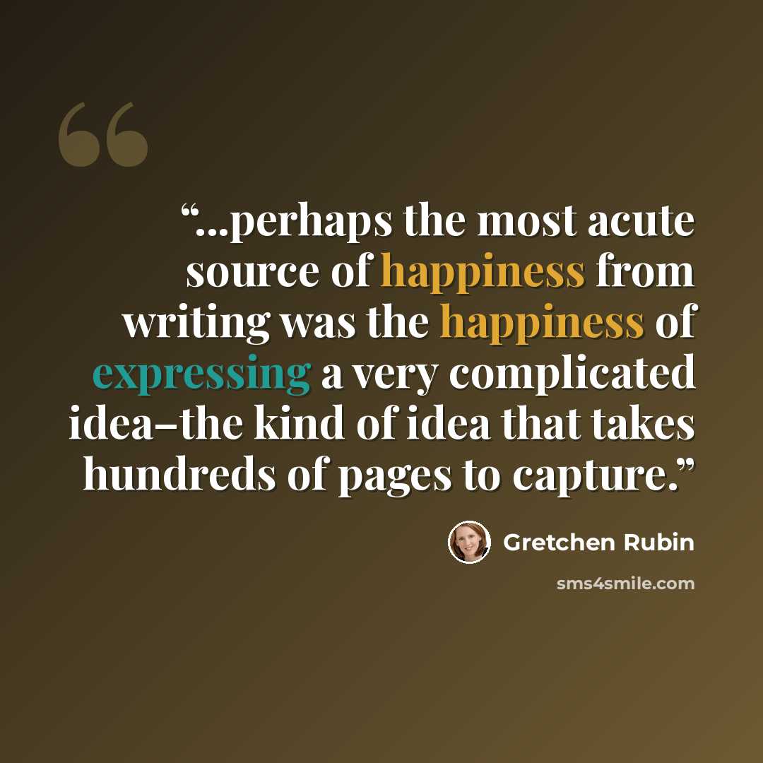 “...perhaps the most acute source of happiness from writing was the happiness of expressing a very complicated idea–the kind of idea that takes hundreds of pages to capture.” quote by Gretchen Rubin