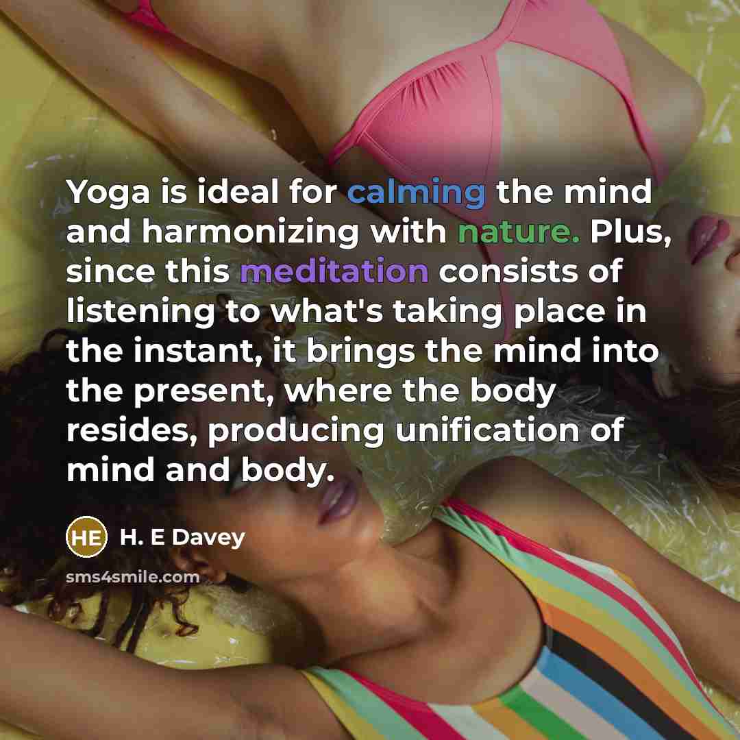 “Yoga is ideal for calming the mind and harmonizing with nature. Plus, since this meditation consists of listening to what's taking place in the instant, it brings the mind into the present, where the body resides, producing unification of mind and body.” quote by H. E Davey
