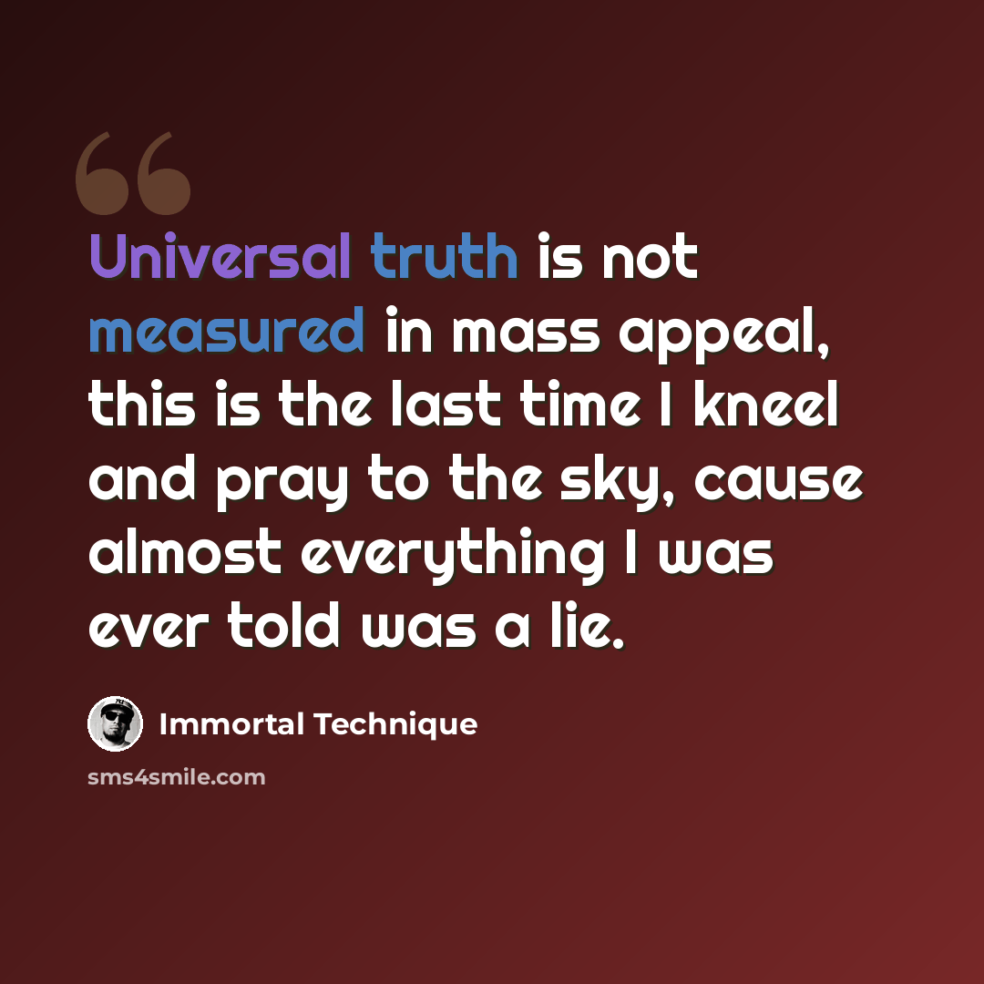 “Universal truth is not measured in mass appeal, this is the last time I kneel and pray to the sky, cause almost everything I was ever told was a lie.” quote by Immortal Technique