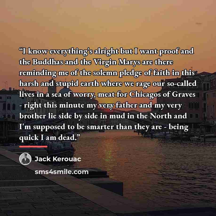 “I know everything's alright but I want proof and the Buddhas and the Virgin Marys are there reminding me of the solemn pledge of faith in this harsh and stupid earth where we rage our so-called lives in a sea of worry, meat for Chicagos of Graves - right this minute my very father and my very…” quote by Jack Kerouac