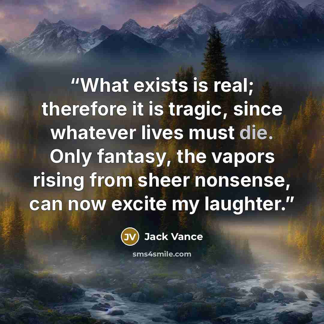 “What exists is real; therefore it is tragic, since whatever lives must die. Only fantasy, the vapors rising from sheer nonsense, can now excite my laughter.” quote by Jack Vance