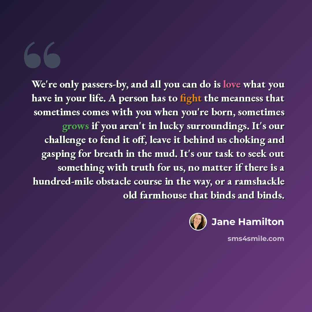 “We're only passers-by, and all you can do is love what you have in your life. A person has to fight the meanness that sometimes comes with you when you're born, sometimes grows if you aren't in lucky surroundings. It's our challenge to fend it off, leave it behind us choking and gasping for breath…” quote by Jane Hamilton