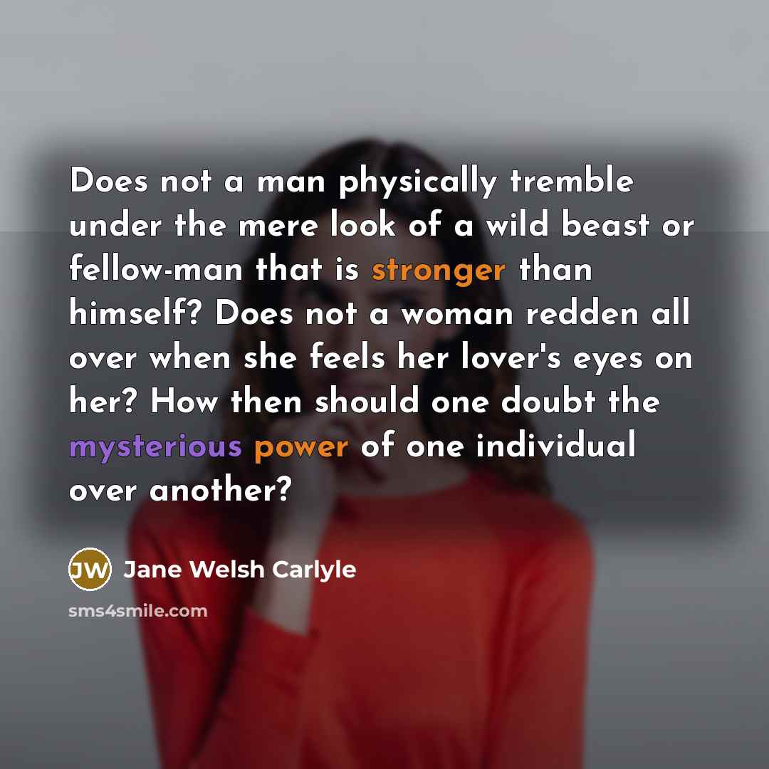 “Does not a man physically tremble under the mere look of a wild beast or fellow-man that is stronger than himself? Does not a woman redden all over when she feels her lover's eyes on her? How then should one doubt the mysterious power of one individual over another?” quote by Jane Welsh Carlyle