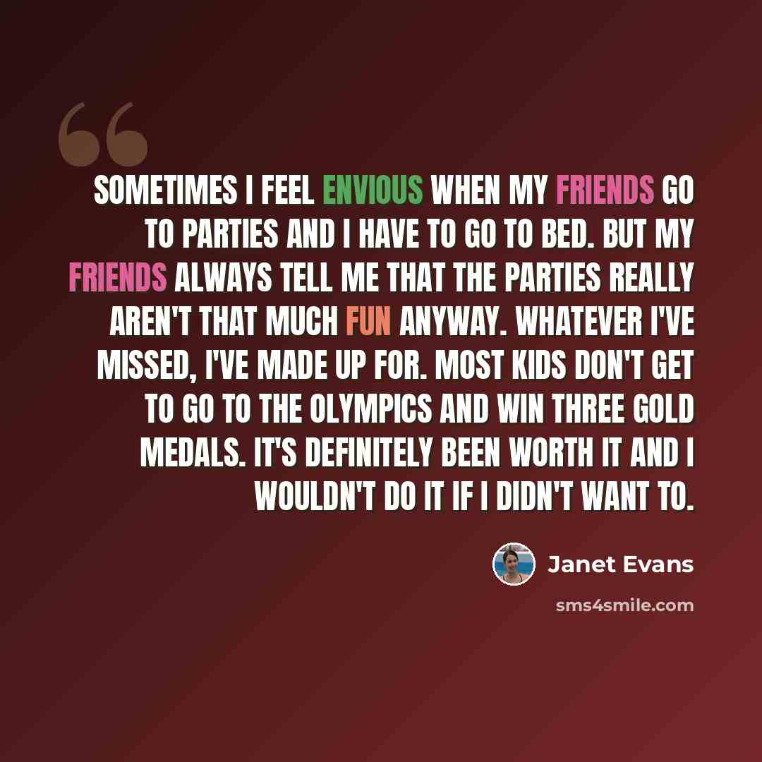 “Sometimes I feel envious when my friends go to parties and I have to go to bed. But my friends always tell me that the parties really aren't that much fun anyway. Whatever I've missed, I've made up for. Most kids don't get to go to the Olympics and win three gold medals. It's definitely been worth…” quote by Janet Evans
