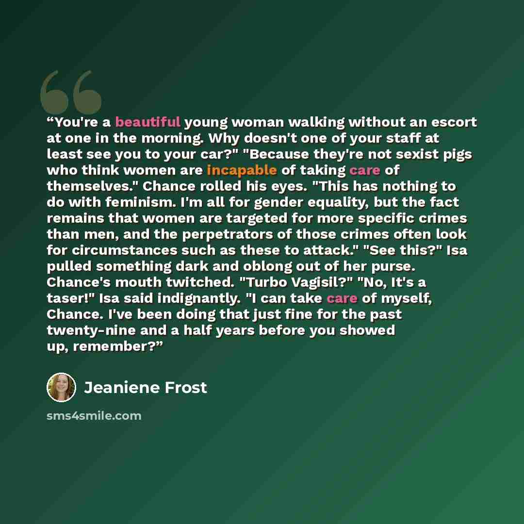 “You're a beautiful young woman walking without an escort at one in the morning. Why doesn't one of your staff at least see you to your car?" "Because they're not sexist pigs who think women are incapable of taking care of themselves." Chance rolled his eyes. "This has nothing to do with feminism…” quote by Jeaniene Frost