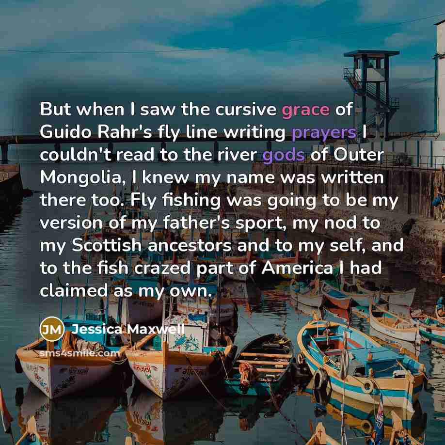 “But when I saw the cursive grace of Guido Rahr's fly line writing prayers I couldn't read to the river gods of Outer Mongolia, I knew my name was written there too. Fly fishing was going to be my version of my father's sport, my nod to my Scottish ancestors and to my self, and to the fish crazed…” quote by Jessica Maxwell