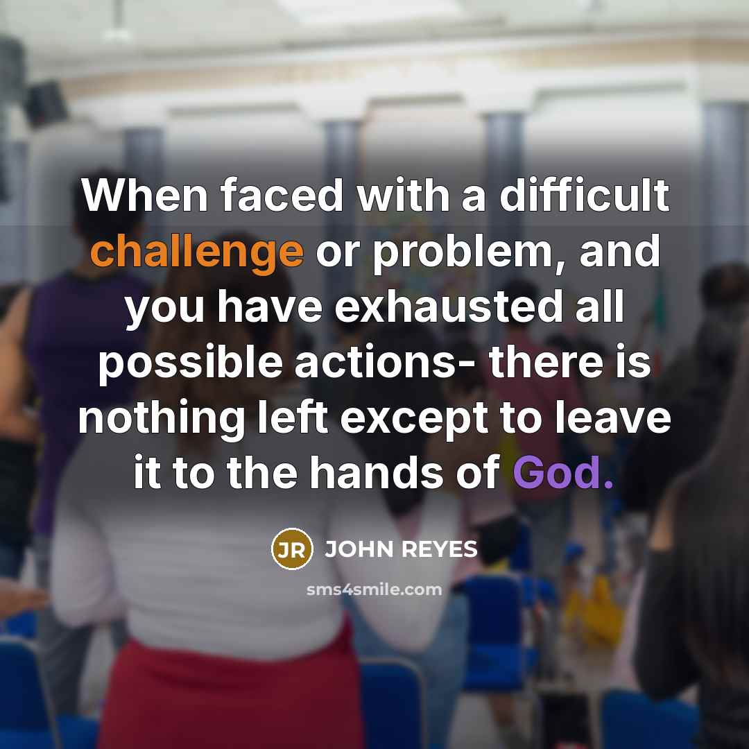 “When faced with a difficult challenge or problem, and you have exhausted all possible actions- there is nothing left except to leave it to the hands of God.” quote by John Reyes