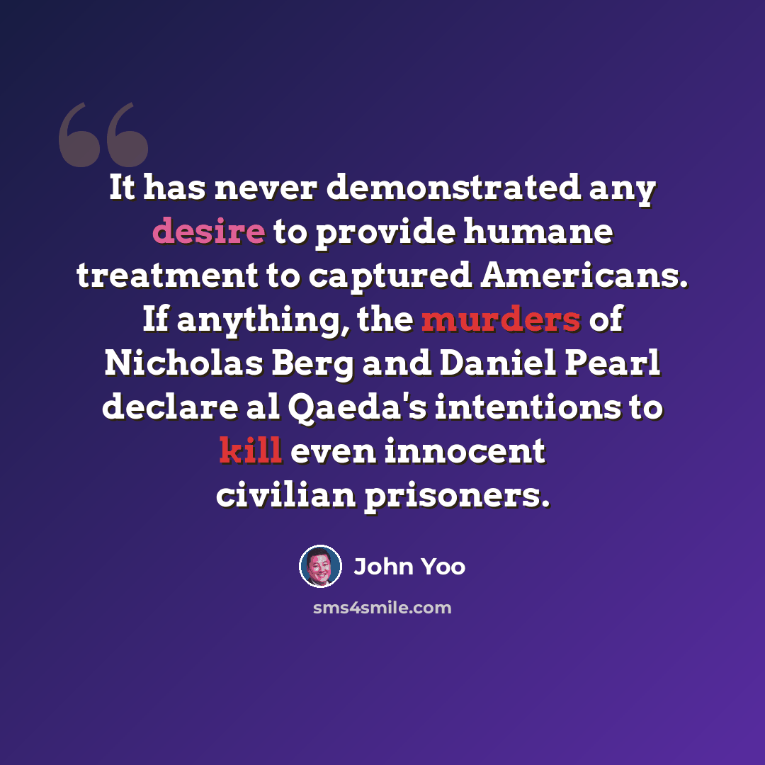 “It has never demonstrated any desire to provide humane treatment to captured Americans. If anything, the murders of Nicholas Berg and Daniel Pearl declare al Qaeda's intentions to kill even innocent civilian prisoners.” quote by John Yoo