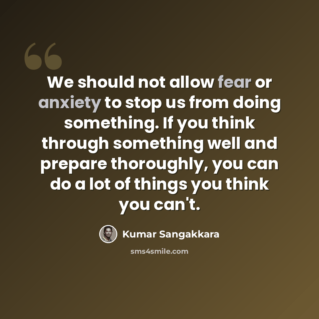 “We should not allow fear or anxiety to stop us from doing something. If you think through something well and prepare thoroughly, you can do a lot of things you think you can't.” quote by Kumar Sangakkara