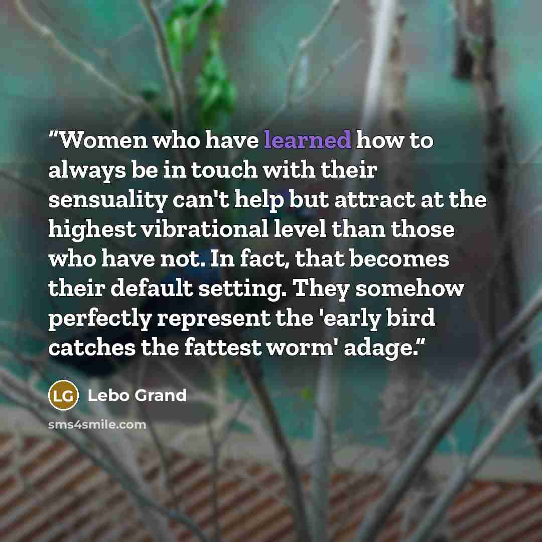 “Women who have learned how to always be in touch with their sensuality can't help but attract at the highest vibrational level than those who have not. In fact, that becomes their default setting. They somehow perfectly represent the 'early bird catches the fattest worm' adage.” quote by Lebo Grand