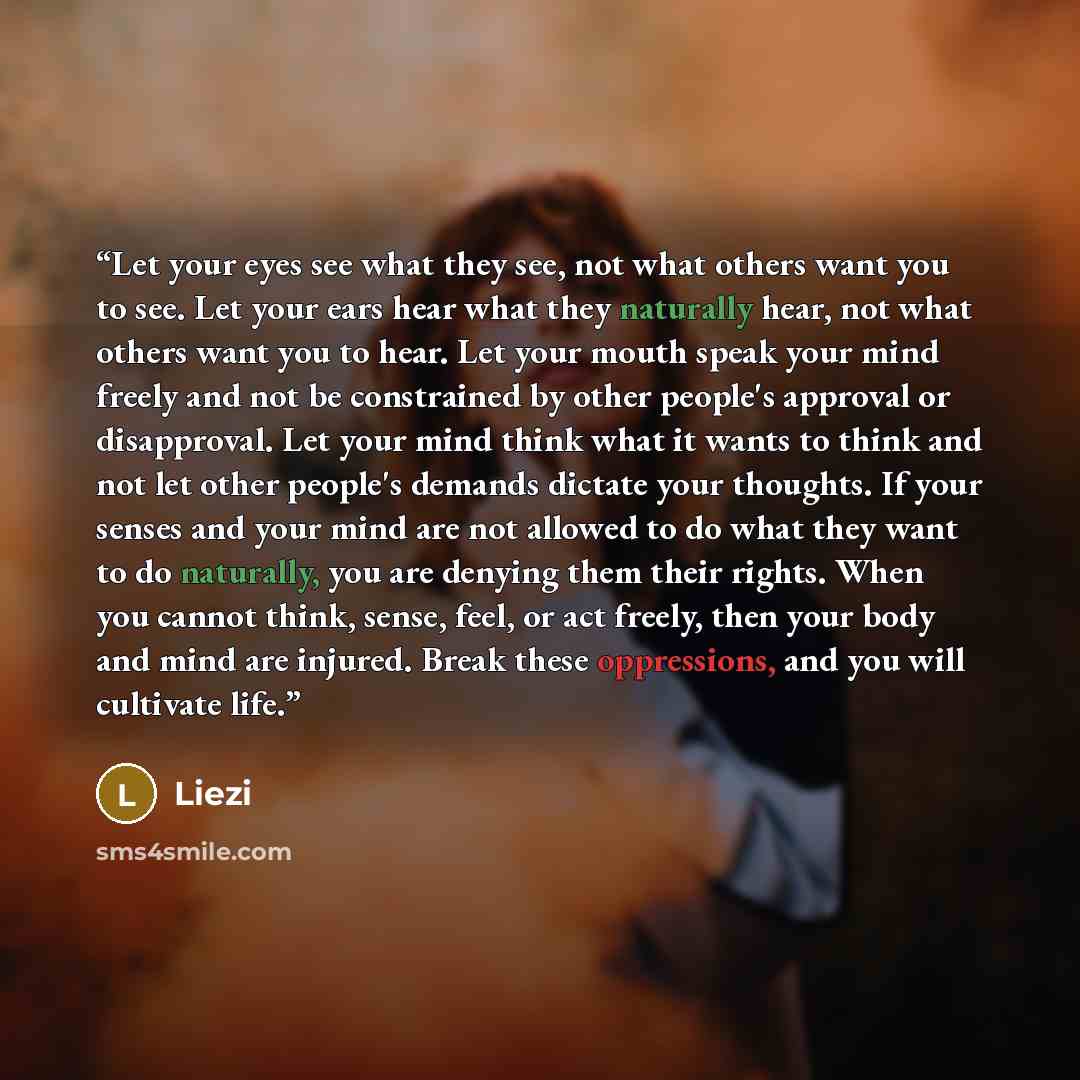 “Let your eyes see what they see, not what others want you to see. Let your ears hear what they naturally hear, not what others want you to hear. Let your mouth speak your mind freely and not be constrained by other people's approval or disapproval. Let your mind think what it wants to think and…” quote by Liezi