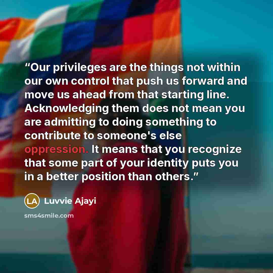 “Our privileges are the things not within our own control that push us forward and move us ahead from that starting line. Acknowledging them does not mean you are admitting to doing something to contribute to someone's else oppression. It means that you recognize that some part of your identity…” quote by luvvie ajayi