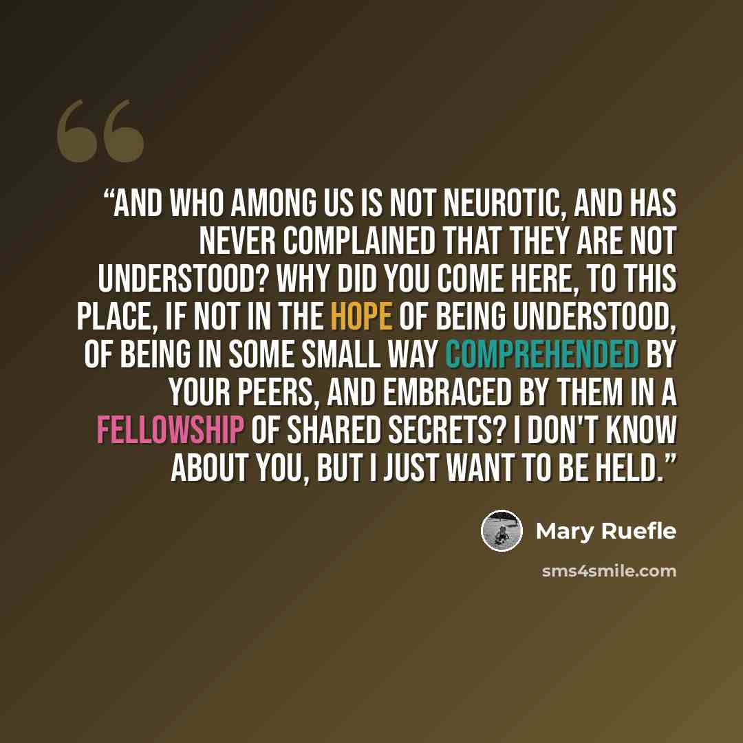 “And who among us is not neurotic, and has never complained that they are not understood? Why did you come here, to this place, if not in the hope of being understood, of being in some small way comprehended by your peers, and embraced by them in a fellowship of shared secrets? I don't know about…” quote by Mary Ruefle