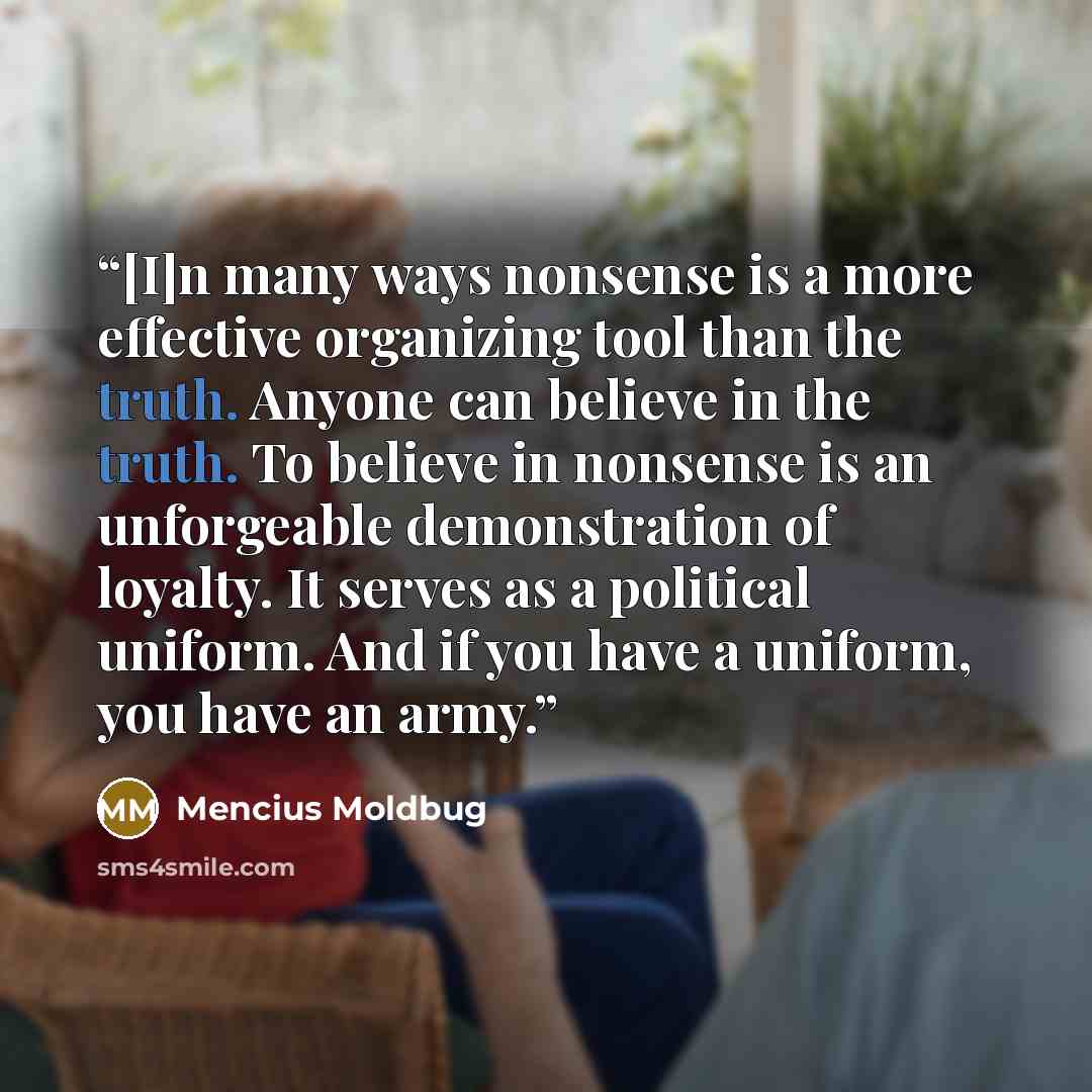 “[I]n many ways nonsense is a more effective organizing tool than the truth. Anyone can believe in the truth. To believe in nonsense is an unforgeable demonstration of loyalty. It serves as a political uniform. And if you have a uniform, you have an army.” quote by Mencius Moldbug