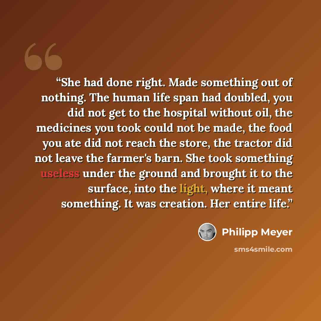 “She had done right. Made something out of nothing. The human life span had doubled, you did not get to the hospital without oil, the medicines you took could not be made, the food you ate did not reach the store, the tractor did not leave the farmer's barn. She took something useless under the…” quote by Philipp Meyer