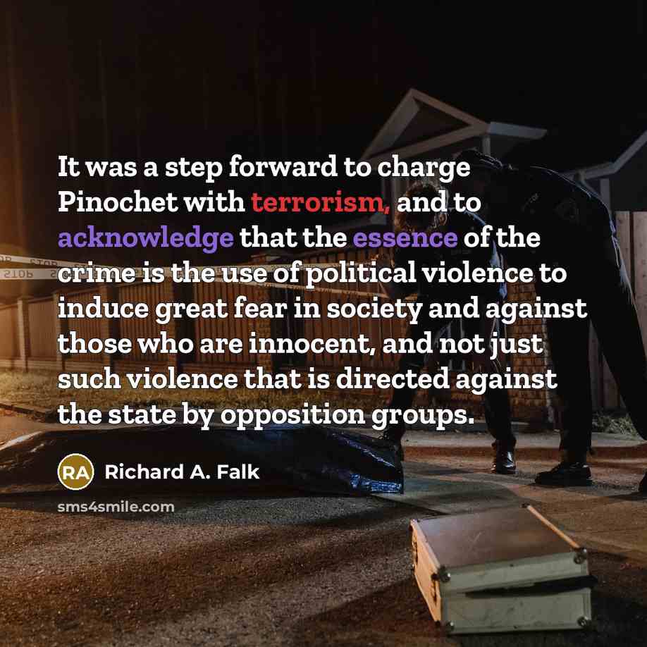 “It was a step forward to charge Pinochet with terrorism, and to acknowledge that the essence of the crime is the use of political violence to induce great fear in society and against those who are innocent, and not just such violence that is directed against the state by opposition groups.” quote by Richard A. Falk